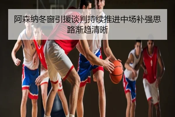 阿森纳冬窗引援谈判持续推进中场补强思路渐趋清晰