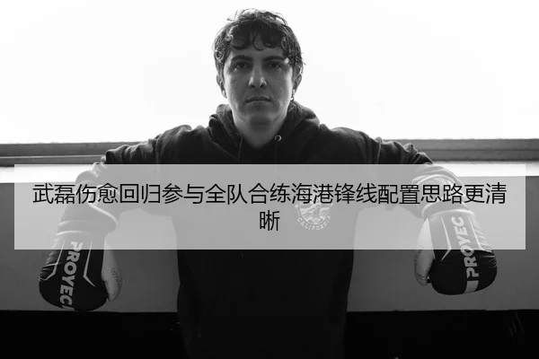 武磊伤愈回归参与全队合练海港锋线配置思路更清晰