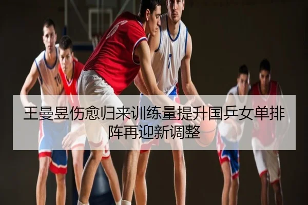 王曼昱伤愈归来训练量提升国乒女单排阵再迎新调整