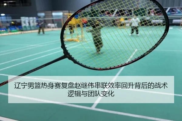 辽宁男篮热身赛复盘赵继伟串联效率回升背后的战术逻辑与团队变化