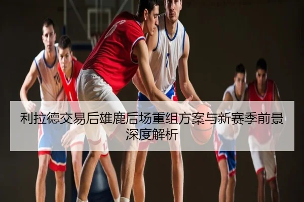 利拉德交易后雄鹿后场重组方案与新赛季前景深度解析