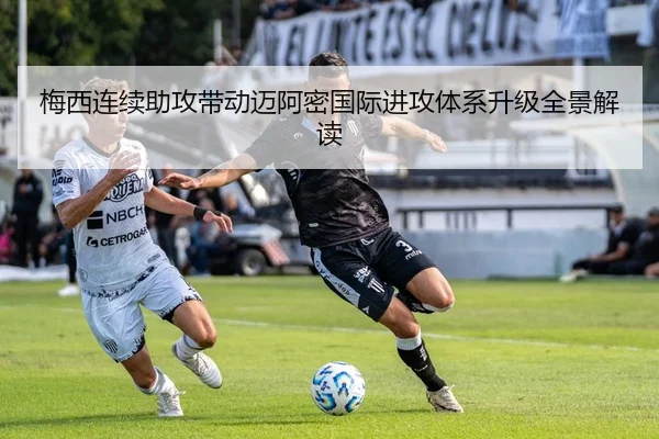 梅西连续助攻带动迈阿密国际进攻体系升级全景解读