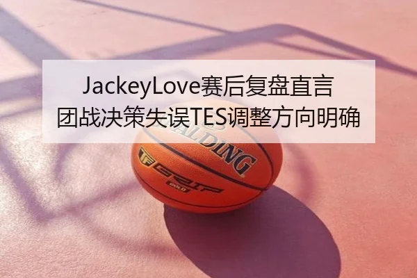 JackeyLove赛后复盘直言团战决策失误TES调整方向明确