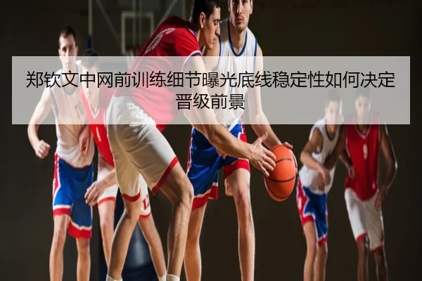 郑钦文中网前训练细节曝光底线稳定性如何决定晋级前景