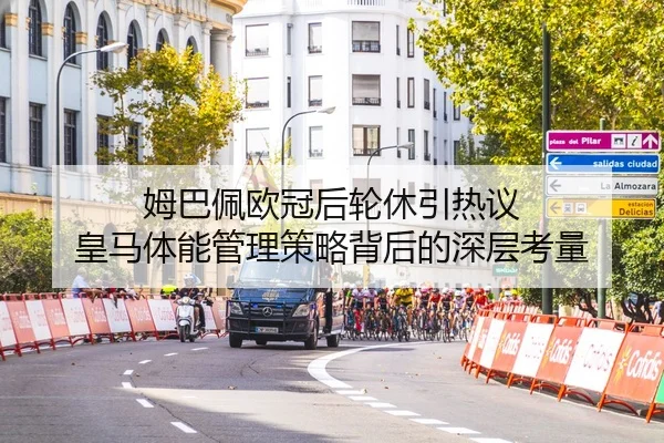 姆巴佩欧冠后轮休引热议 皇马体能管理策略背后的深层考量